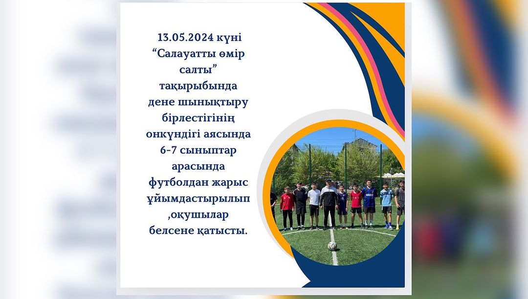 13.05.2024 күні “Салауатты өмір салты” тақырыбында дене шынықтыру бірлестігінің онкүндігі аясында 6-7 сыныптар арасында футболдан жарыс ұйымдастырылып,оқушылар белсене қатысты.