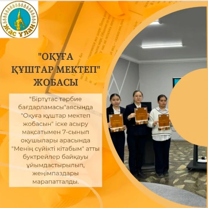"Біртұтас тәрбие бағдарламасы"аясында "Оқуға құштар мектеп жобасын" іске асыру мақсатымен 7-сынып оқушылары арасында "Менің сүйікті кітабым" атты буктрейлер байқауы ұйымдастырылып, жеңімпаздары марапатталды: