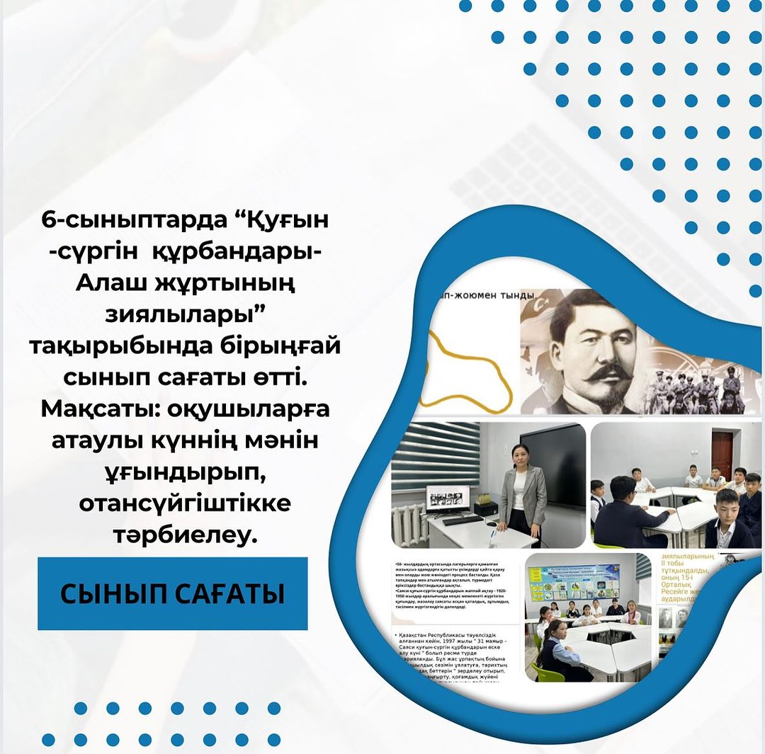 6-сыныптарда “Қуғын -сүргін құрбандары-Алаш жұртының зиялылары” тақырыбында бірыңғай сынып сағаты өтті. Мақсаты: оқушыларға атаулы күннің мәнін ұғындырып, отансүйгіштікке тәрбиелеу.