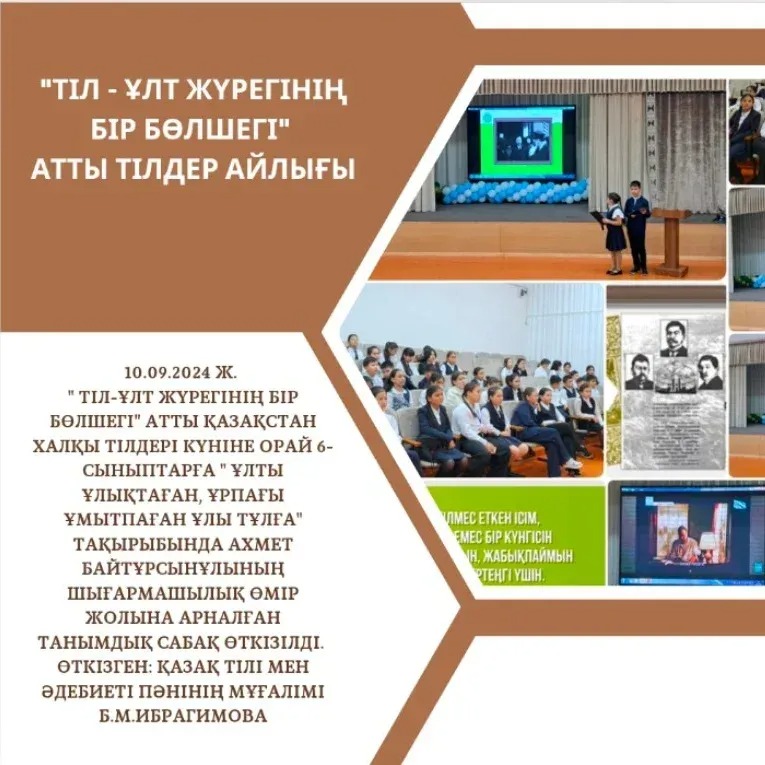 10.09.2024 ж. " Тіл-ұлт жүрегінің бір бөлшегі" атты Қазақстан халқы тілдері күніне орай 6-сыныптарға " Ұлты ұлықтаған, ұрпағы ұмытпаған Ұлы тұлға" тақырыбында Ахмет Байтұрсынұлының шығармашылық өмір жолына арналған танымдық сабақ өткізілді.