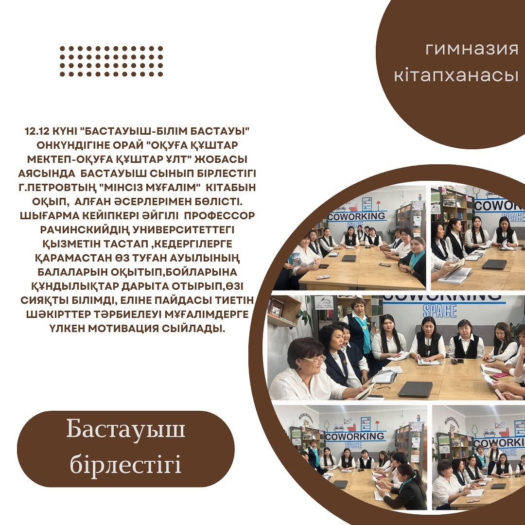 12.12 күні “Бастауыш-білім бастауы” онкүндігіне орай “Оқуға құштар мектеп-оқуға құштар ұлт” жобасы аясында бастауыш сынып бірлестігі Г.Петровтың “Мінсіз мұғалім” кітабын оқып, алған әсерлерімен бөлісті.