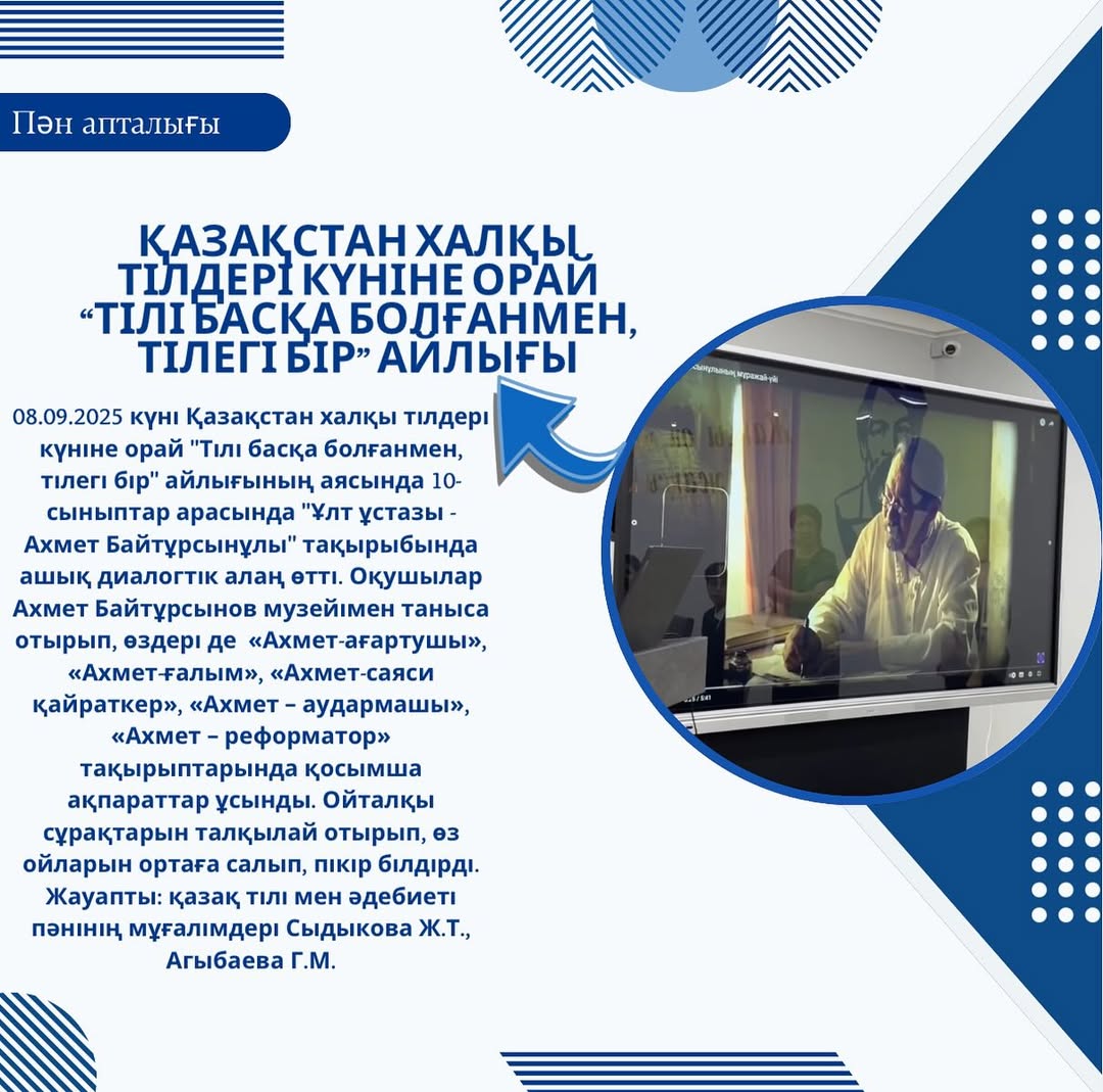 08.09.2025 күні Қазақстан халқы тілдері күніне орай “Тілі басқа болғанмен, тілегі бір” айлығының аясында 10-сыныптар арасында “Ұлт ұстазы - Ахмет Байтұрсынұлы” тақырыбында ашық диалогтік алаң өтті.