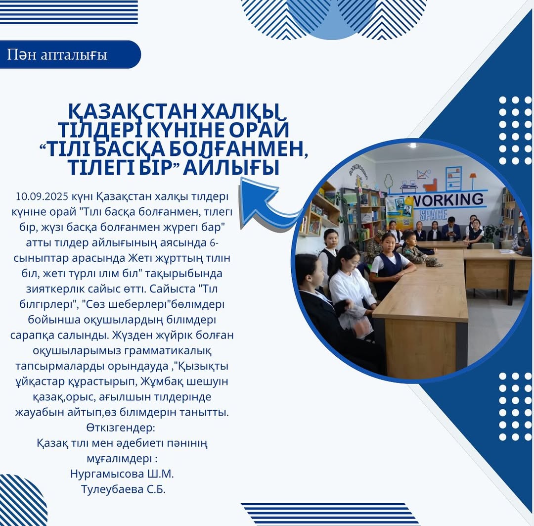 10.09.2025 күні Қазақстан халқы тілдері күніне орай “Тілі басқа болғанмен, тілегі бір, жүзі басқа болғанмен жүрегі бар” атты тілдер айлығының аясында 6-сыныптар арасында Жеті жұрттың тілін біл, жеті түрлі ілім біл” тақырыбында зияткерлік сайыс өтті.