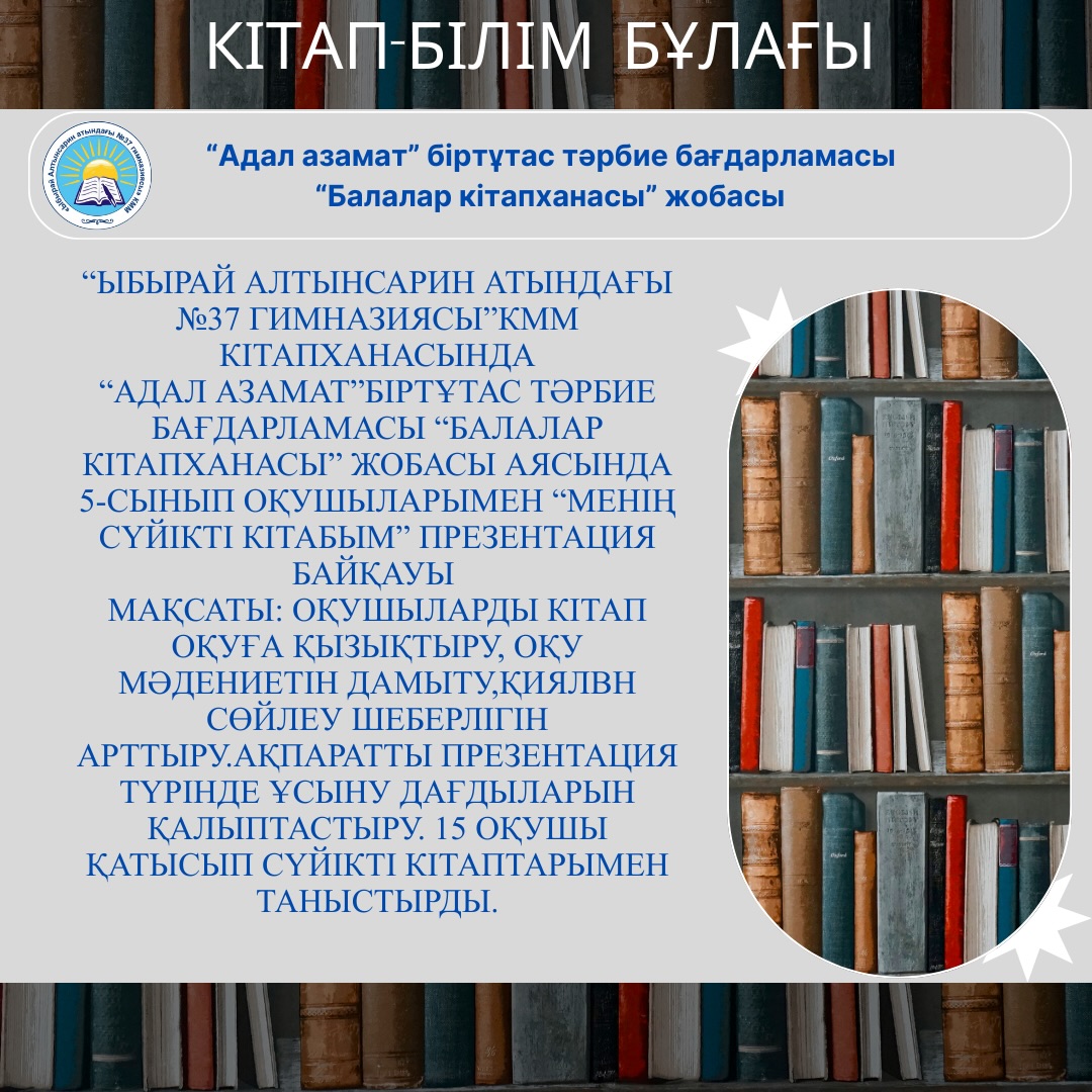 “Ыбырай Алтынсарин атындағы №37 гимназиясы”КММ кітапханасында “Адал азамат”біртұтас тәрбие бағдарламасы “Балалар кітапханасы” жобасы аясында 5-сынып оқушыларымен “Менің сүйікті кітабым” презентация байқауы